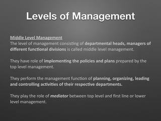 Levels of Management
Middle Level Management
The level of management consis5ng of departmental heads, managers of
diﬀerent func/onal divisions is called middle level management.
They have role of implemen/ng the policies and plans prepared by the
top level management.
They perform the management func5on of planning, organizing, leading
and controlling ac/vi/es of their respec/ve departments.
They play the role of mediator between top level and ﬁrst line or lower
level management.
 
