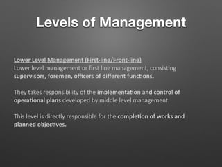 Levels of Management
Lower Level Management (First-line/Front-line)
Lower level management or ﬁrst line management, consis5ng
supervisors, foremen, oﬃcers of diﬀerent func/ons.
They takes responsibility of the implementa/on and control of
opera/onal plans developed by middle level management.
This level is directly responsible for the comple/on of works and
planned objec/ves.
 