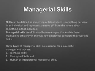 Managerial Skills
Skills can be deﬁned as some type of talent which is something personal
in an individual and represents a na5ve gi from the nature about
something in that individual.
Managerial skills are skills used from managers that enable them
maintaining eﬃciency in the way how employees complete their working
tasks.
Three types of managerial skills are essen5al for a successful
management process:
1. Technical Skills,
2. Conceptual Skills and
3. Human or interpersonal managerial skills.
 