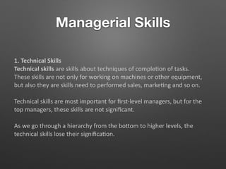 Managerial Skills
1. Technical Skills
Technical skills are skills about techniques of comple5on of tasks.
These skills are not only for working on machines or other equipment,
but also they are skills need to performed sales, marke5ng and so on.
Technical skills are most important for ﬁrst-level managers, but for the
top managers, these skills are not signiﬁcant.
As we go through a hierarchy from the boTom to higher levels, the
technical skills lose their signiﬁca5on.
 