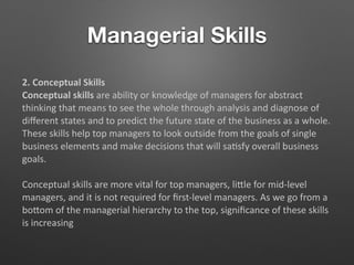Managerial Skills
2. Conceptual Skills
Conceptual skills are ability or knowledge of managers for abstract
thinking that means to see the whole through analysis and diagnose of
diﬀerent states and to predict the future state of the business as a whole.
These skills help top managers to look outside from the goals of single
business elements and make decisions that will sa5sfy overall business
goals.
Conceptual skills are more vital for top managers, liTle for mid-level
managers, and it is not required for ﬁrst-level managers. As we go from a
boTom of the managerial hierarchy to the top, signiﬁcance of these skills
is increasing
 