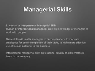 Managerial Skills
3. Human or Interpersonal Managerial Skills
Human or interpersonal managerial skills are knowledge of managers to
work with people.
These skills will enable managers to become leaders, to mo5vate
employees for beTer comple5on of their tasks, to make more eﬀec5ve
use of human poten5al in the business.
Interpersonal managerial skills are essen5al equally on all hierarchical
levels in the company.
 