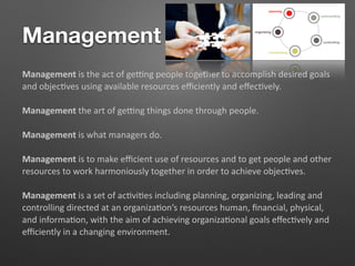 Management
Management is the act of ge,ng people together to accomplish desired goals
and objec5ves using available resources eﬃciently and eﬀec5vely.
Management the art of ge,ng things done through people.
Management is what managers do.
Management is to make eﬃcient use of resources and to get people and other
resources to work harmoniously together in order to achieve objec5ves.
Management is a set of ac5vi5es including planning, organizing, leading and
controlling directed at an organiza5on’s resources human, ﬁnancial, physical,
and informa5on, with the aim of achieving organiza5onal goals eﬀec5vely and
eﬃciently in a changing environment.
 