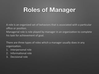 Roles of Manager
A role is an organized set of behaviors that is associated with a par5cular
oﬃce or posi5on.
Managerial role is role played by manager in an organiza5on to complete
his task for achievement of goal.
There are three types of roles which a manager usually does in any
organiza5on.
1. Interpersonal role
2. Informa5onal role
3. Decisional role
 