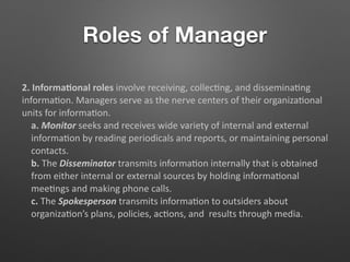 Roles of Manager
2. Informa/onal roles involve receiving, collec5ng, and dissemina5ng
informa5on. Managers serve as the nerve centers of their organiza5onal
units for informa5on.
a. Monitor seeks and receives wide variety of internal and external
informa5on by reading periodicals and reports, or maintaining personal
contacts.
b. The Disseminator transmits informa5on internally that is obtained
from either internal or external sources by holding informa5onal
mee5ngs and making phone calls.
c. The Spokesperson transmits informa5on to outsiders about
organiza5on’s plans, policies, ac5ons, and results through media.
 