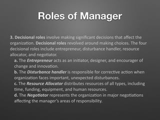 Roles of Manager
3. Decisional roles involve making signiﬁcant decisions that aﬀect the
organiza5on. Decisional roles revolved around making choices. The four
decisional roles include entrepreneur, disturbance handler, resource
allocator, and nego5ator.
a. The Entrepreneur acts as an ini5ator, designer, and encourager of
change and innova5on.
b. The Disturbance handler is responsible for correc5ve ac5on when
organiza5on faces important, unexpected disturbances.
c. The Resource Allocator distributes resources of all types, including
5me, funding, equipment, and human resources.
d. The Nego@ator represents the organiza5on in major nego5a5ons
aﬀec5ng the manager’s areas of responsibility.
 