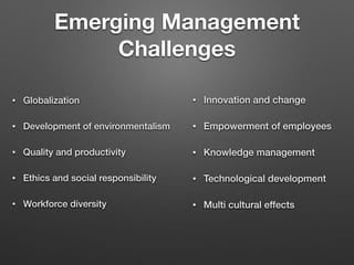 Emerging Management
Challenges
• Globalization
• Development of environmentalism
• Quality and productivity
• Ethics and social responsibility
• Workforce diversity
• Innovation and change
• Empowerment of employees
• Knowledge management
• Technological development
• Multi cultural effects
 
