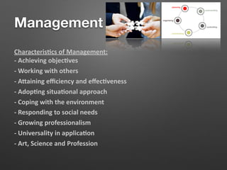Management
Characteris/cs of Management:
- Achieving objec/ves
- Working with others
- A?aining eﬃciency and eﬀec/veness
- Adop/ng situa/onal approach
- Coping with the environment
- Responding to social needs
- Growing professionalism
- Universality in applica/on
- Art, Science and Profession
 
