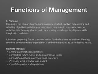 Functions of Management
1. Planning
Planning is the primary func5on of management which involves determining and
selec5ng objec5ves, policies, procedures and programs in systema5c order of
ac5vi5es. It is thinking what to do in future using knowledge, intelligence, skills,
imagina5on and vision.
It involves projec5ng future course of ac5on for the business as a whole. Planning
connects between where organiza5on is and where it wants to be in desired future.
Planning includes:
• Se$ng organiza-onal objec-ves
• Forecas-ng future events and environmental trends
• Formula-ng policies, procedures and strategies
• Preparing work schedule and budget
• Establishing rules and regula-ons
 