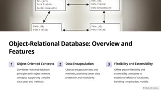 Object-Relational Database: Overview and
Features
1 Object-Oriented Concepts
Combines relational database
principles with object-oriented
concepts, supporting complex
data types and methods.
2 Data Encapsulation
Objects encapsulate data and
methods, providing better data
protection and modularity.
3 Flexibility and Extensibility
Offers greater flexibility and
extensibility compared to
traditional relational databases,
handling complex data models.
 
