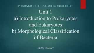 Unit 1
a) Introduction to Prokaryotes
and Eukaryotes
b) Morphological Classification
of Bacteria
- By Ms. Christina V
PHARMACEUTICAL MICROBIOLOGY
 