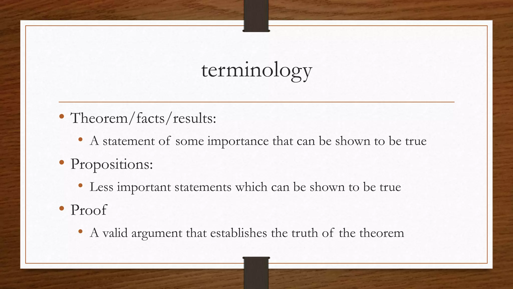 terminology
• Theorem/facts/results:
• A statement of some importance that can be shown to be true
• Propositions:
• Less important statements which can be shown to be true
• Proof
• A valid argument that establishes the truth of the theorem
 