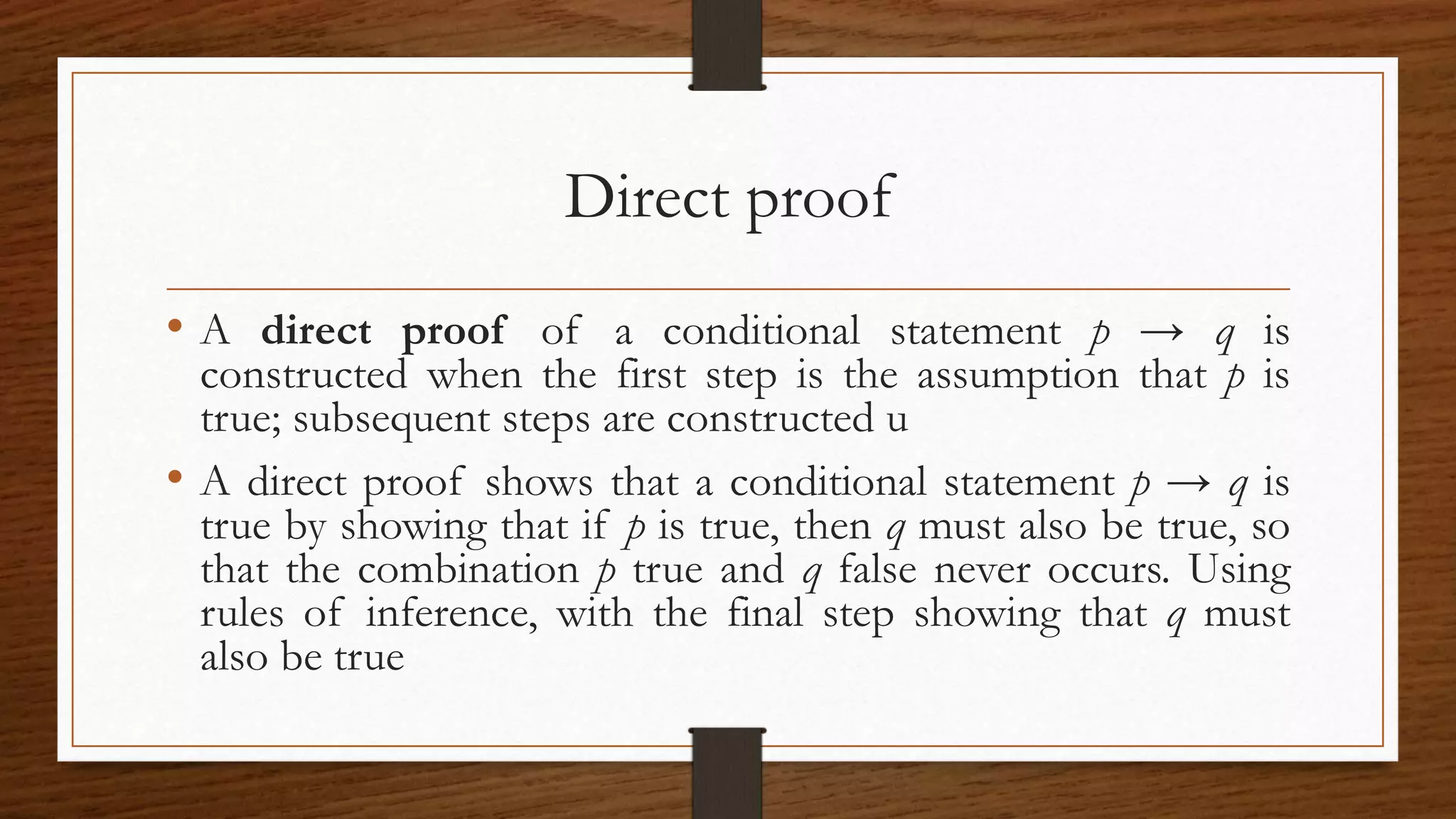 Direct proof
• A direct proof of a conditional statement p → q is
constructed when the first step is the assumption that p is
true; subsequent steps are constructed u
• A direct proof shows that a conditional statement p → q is
true by showing that if p is true, then q must also be true, so
that the combination p true and q false never occurs. Using
rules of inference, with the final step showing that q must
also be true
 