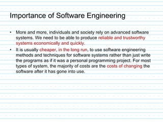 Importance of Software Engineering
• More and more, individuals and society rely on advanced software
systems. We need to be able to produce reliable and trustworthy
systems economically and quickly.
• It is usually cheaper, in the long run, to use software engineering
methods and techniques for software systems rather than just write
the programs as if it was a personal programming project. For most
types of system, the majority of costs are the costs of changing the
software after it has gone into use.
 