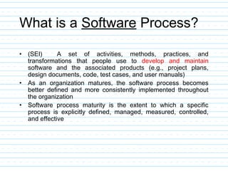 What is a Software Process?
• (SEI) A set of activities, methods, practices, and
transformations that people use to develop and maintain
software and the associated products (e.g., project plans,
design documents, code, test cases, and user manuals)
• As an organization matures, the software process becomes
better defined and more consistently implemented throughout
the organization
• Software process maturity is the extent to which a specific
process is explicitly defined, managed, measured, controlled,
and effective
 