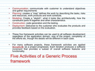Five Activities of a Generic Process
framework
• Communication: communicate with customer to understand objectives
and gather requirements
• Planning: creates a “map” defines the work by describing the tasks, risks
and resources, work products and work schedule.
• Modeling: Create a “sketch”, what it looks like architecturally, how the
constituent parts fit together and other characteristics.
• Construction: code generation and the testing.
• Deployment: Delivered to the customer who evaluates the products and
provides feedback based on the evaluation.
• These five framework activities can be used to all software development
regardless of the application domain, size of the project, complexity of
the efforts etc, though the details will be different in each case.
• For many software projects, these framework activities are applied
iteratively as a project progresses. Each iteration produces a software
increment that provides a subset of overall software features and
functionality.
 