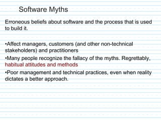 Software Myths
Erroneous beliefs about software and the process that is used
to build it.
•Affect managers, customers (and other non-technical
stakeholders) and practitioners
•Many people recognize the fallacy of the myths. Regrettably,
habitual attitudes and methods
•Poor management and technical practices, even when reality
dictates a better approach.
 
