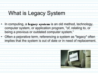 What is Legacy System
• In computing, a legacy system is an old method, technology,
computer system, or application program, "of, relating to, or
being a previous or outdated computer system.“
• Often a pejorative term, referencing a system as "legacy" often
implies that the system is out of date or in need of replacement.
 