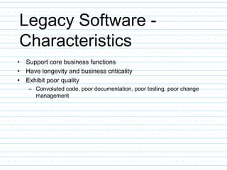 Legacy Software -
Characteristics
• Support core business functions
• Have longevity and business criticality
• Exhibit poor quality
– Convoluted code, poor documentation, poor testing, poor change
management
 