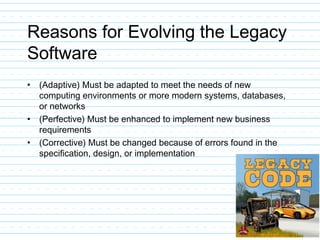 Reasons for Evolving the Legacy
Software
• (Adaptive) Must be adapted to meet the needs of new
computing environments or more modern systems, databases,
or networks
• (Perfective) Must be enhanced to implement new business
requirements
• (Corrective) Must be changed because of errors found in the
specification, design, or implementation
 