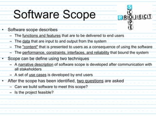 Software Scope
• Software scope describes
– The functions and features that are to be delivered to end users
– The data that are input to and output from the system
– The "content" that is presented to users as a consequence of using the software
– The performance, constraints, interfaces, and reliability that bound the system
• Scope can be define using two techniques
– A narrative description of software scope is developed after communication with
all stakeholders
– A set of use cases is developed by end users
• After the scope has been identified, two questions are asked
– Can we build software to meet this scope?
– Is the project feasible?
 