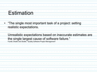Estimation
• “The single most important task of a project: setting
realistic expectations.
Unrealistic expectations based on inaccurate estimates are
the single largest cause of software failure.”
Futrell, Shafer and Shafer, “Quality Software Project Management”
 