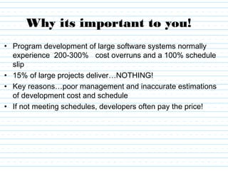 Why its important to you!
• Program development of large software systems normally
experience 200-300% cost overruns and a 100% schedule
slip
• 15% of large projects deliver…NOTHING!
• Key reasons…poor management and inaccurate estimations
of development cost and schedule
• If not meeting schedules, developers often pay the price!
 