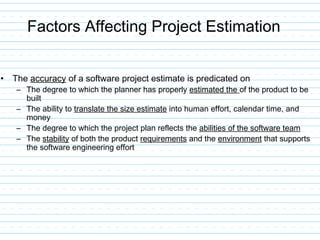 Factors Affecting Project Estimation
• The accuracy of a software project estimate is predicated on
– The degree to which the planner has properly estimated the of the product to be
built
– The ability to translate the size estimate into human effort, calendar time, and
money
– The degree to which the project plan reflects the abilities of the software team
– The stability of both the product requirements and the environment that supports
the software engineering effort
 