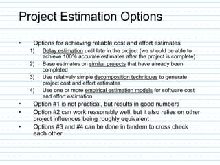 Project Estimation Options
• Options for achieving reliable cost and effort estimates
1) Delay estimation until late in the project (we should be able to
achieve 100% accurate estimates after the project is complete)
2) Base estimates on similar projects that have already been
completed
3) Use relatively simple decomposition techniques to generate
project cost and effort estimates
4) Use one or more empirical estimation models for software cost
and effort estimation
• Option #1 is not practical, but results in good numbers
• Option #2 can work reasonably well, but it also relies on other
project influences being roughly equivalent
• Options #3 and #4 can be done in tandem to cross check
each other
 