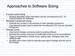 Approaches to Software Sizing
• Function point sizing
– Develop estimates of the information domain characteristics (Ch. 15 –
Product Metrics for Software)
• Standard component sizing
– Estimate the number of occurrences of each standard component
– Use historical project data to determine the delivered LOC size per standard
component
• Change sizing
– Used when changes are being made to existing software
– Estimate the number and type of modifications that must be accomplished
– Types of modifications include reuse, adding code, changing code, and
deleting code
– An effort ratio is then used to estimate each type of change and the size of
the change
 