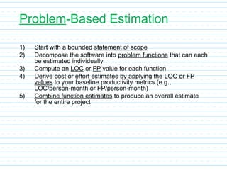 Problem-Based Estimation
1) Start with a bounded statement of scope
2) Decompose the software into problem functions that can each
be estimated individually
3) Compute an LOC or FP value for each function
4) Derive cost or effort estimates by applying the LOC or FP
values to your baseline productivity metrics (e.g.,
LOC/person-month or FP/person-month)
5) Combine function estimates to produce an overall estimate
for the entire project
 