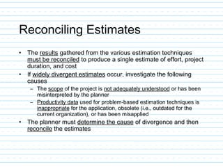 Reconciling Estimates
• The results gathered from the various estimation techniques
must be reconciled to produce a single estimate of effort, project
duration, and cost
• If widely divergent estimates occur, investigate the following
causes
– The scope of the project is not adequately understood or has been
misinterpreted by the planner
– Productivity data used for problem-based estimation techniques is
inappropriate for the application, obsolete (i.e., outdated for the
current organization), or has been misapplied
• The planner must determine the cause of divergence and then
reconcile the estimates
 