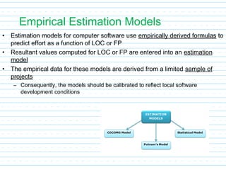 Empirical Estimation Models
• Estimation models for computer software use empirically derived formulas to
predict effort as a function of LOC or FP
• Resultant values computed for LOC or FP are entered into an estimation
model
• The empirical data for these models are derived from a limited sample of
projects
– Consequently, the models should be calibrated to reflect local software
development conditions
 