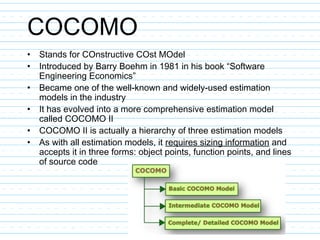 COCOMO
• Stands for COnstructive COst MOdel
• Introduced by Barry Boehm in 1981 in his book “Software
Engineering Economics”
• Became one of the well-known and widely-used estimation
models in the industry
• It has evolved into a more comprehensive estimation model
called COCOMO II
• COCOMO II is actually a hierarchy of three estimation models
• As with all estimation models, it requires sizing information and
accepts it in three forms: object points, function points, and lines
of source code
 