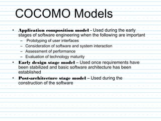 COCOMO Models
• Application composition model - Used during the early
stages of software engineering when the following are important
– Prototyping of user interfaces
– Consideration of software and system interaction
– Assessment of performance
– Evaluation of technology maturity
• Early design stage model – Used once requirements have
been stabilized and basic software architecture has been
established
• Post-architecture stage model – Used during the
construction of the software
 
