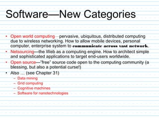 Software—New Categories
• Open world computing—pervasive, ubiquitous, distributed computing
due to wireless networking. How to allow mobile devices, personal
computer, enterprise system to communicate across vast network.
• Netsourcing—the Web as a computing engine. How to architect simple
and sophisticated applications to target end-users worldwide.
• Open source—”free” source code open to the computing community (a
blessing, but also a potential curse!)
• Also … (see Chapter 31)
– Data mining
– Grid computing
– Cognitive machines
– Software for nanotechnologies
 