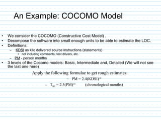 An Example: COCOMO Model
• We consider the COCOMO (Constructive Cost Model) .
• Decompose the software into small enough units to be able to estimate the LOC.
• Definitions:
– KDSI as kilo delivered source instructions (statements)
• not including comments, test drivers, etc.
– PM - person months
• 3 levels of the Cocomo models: Basic, Intermediate and, Detailed (We will not see
the last one here)
Apply the following formulae to get rough estimates:
– PM = 2.4(KDSI)1.05
– TDEV
= 2.5(PM)0.38
(chronological months)
 