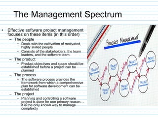 The Management Spectrum
• Effective software project management
focuses on these items (in this order)
– The people
• Deals with the cultivation of motivated,
highly skilled people
• Consists of the stakeholders, the team
leaders, and the software team
– The product
• Product objectives and scope should be
established before a project can be
planned
– The process
• The software process provides the
framework from which a comprehensive
plan for software development can be
established
– The project
• Planning and controlling a software
project is done for one primary reason…
it is the only known way to manage
complexity
 