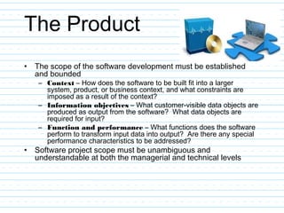 The Product
• The scope of the software development must be established
and bounded
– Context – How does the software to be built fit into a larger
system, product, or business context, and what constraints are
imposed as a result of the context?
– Information objectives – What customer-visible data objects are
produced as output from the software? What data objects are
required for input?
– Function and performance – What functions does the software
perform to transform input data into output? Are there any special
performance characteristics to be addressed?
• Software project scope must be unambiguous and
understandable at both the managerial and technical levels
 