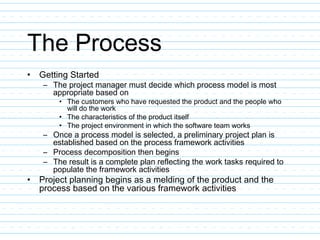 The Process
• Getting Started
– The project manager must decide which process model is most
appropriate based on
• The customers who have requested the product and the people who
will do the work
• The characteristics of the product itself
• The project environment in which the software team works
– Once a process model is selected, a preliminary project plan is
established based on the process framework activities
– Process decomposition then begins
– The result is a complete plan reflecting the work tasks required to
populate the framework activities
• Project planning begins as a melding of the product and the
process based on the various framework activities
 