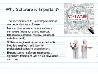 Why Software is Important?
• The economies of ALL developed nations
are dependent on software.
• More and more systems are software
controlled ( transportation, medical,
telecommunications, military, industrial,
entertainment,)
• Software engineering is concerned with
theories, methods and tools for
professional software development.
• Expenditure on software represents a
significant fraction of GNP in all developed
countries.
 