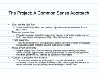 The Project: A Common Sense Approach
• Start on the right foot
– Understand the problem; set realistic objectives and expectations; form a
good team
• Maintain momentum
– Provide incentives to reduce turnover of people; emphasize quality in every
task; have senior management stay out of the team’s way
• Track progress
– Track the completion of work products; collect software process and project
measures; assess progress against expected averages
• Make smart decisions
– Keep it simple; use COTS or existing software before writing new code;
follow standard approaches; identify and avoid risks; always allocate more
time than you think you need to do complex or risky tasks
• Conduct a post mortem analysis
– Track lessons learned for each project; compare planned and actual
schedules; collect and analyze software project metrics; get feedback from
teams members and customers; record findings in written form
 