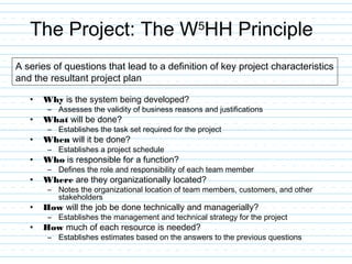 The Project: The W5
HH Principle
• Why is the system being developed?
– Assesses the validity of business reasons and justifications
• What will be done?
– Establishes the task set required for the project
• When will it be done?
– Establishes a project schedule
• Who is responsible for a function?
– Defines the role and responsibility of each team member
• Where are they organizationally located?
– Notes the organizational location of team members, customers, and other
stakeholders
• How will the job be done technically and managerially?
– Establishes the management and technical strategy for the project
• How much of each resource is needed?
– Establishes estimates based on the answers to the previous questions
A series of questions that lead to a definition of key project characteristics
and the resultant project plan
 