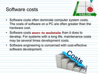 Software costs
• Software costs often dominate computer system costs.
The costs of software on a PC are often greater than the
hardware cost.
• Software costs more to maintain than it does to
develop. For systems with a long life, maintenance costs
may be several times development costs.
• Software engineering is concerned with cost-effective
software development.
 