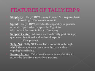  Simplicity: Tally.ERP 9 is easy to setup & it requires basic
knowledge of Accounts to use it.
 Speed: Tally.ERP 9 provides the capability to generate
accurate report, which inspire the Mgmt. to
take correct decision in favor of company.
 Support Center: Allows a user to directly post his supp
queries on functional and technical aspects
of the product.
 Tally. Net: Tally.NET establish a connection through
which the remote user can access the data without
copying/transferring.
 Remote Access: Tally provides remote capabilities to
access the data from any-where anytime.
 