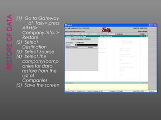 (1) Go to Gateway
of Tally> press
Alt+f3>
Company Info. >
Restore.
(2) Select
Destination
(3) Select Source
(4) Select the
company/comp
anies for data
restore from the
List of
Companies
(5) Save the screen
 