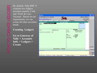 By default, Tally.ERP 9
contains two ledgers
accounts namely, Cash
and Profit & Loss
Account . Based on our
requirement, we can
create all other accounts
heads.
Creating Ledgers
Go to Gateway of
Tally > Accounts
Info. > Ledgers >
Create
 