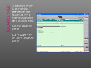 A Balance Sheet
is a financial
statement that
reports a firm’s
financial position
at a specific time.
Create Balance
Sheet
Go to Gateway
of Tally > Balance
Sheet
 