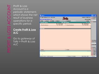 Profit & Loss
Account is a
periodic statement,
which shows the net
result of business
operations for a
specific period.
Create Profit & Loss
A/C
Go to gateway of
Tally > Profit & Loss
A/C
 