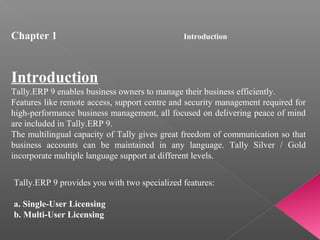 Introduction
Tally.ERP 9 enables business owners to manage their business efficiently.
Features like remote access, support centre and security management required for
high-performance business management, all focused on delivering peace of mind
are included in Tally.ERP 9.
The multilingual capacity of Tally gives great freedom of communication so that
business accounts can be maintained in any language. Tally Silver / Gold
incorporate multiple language support at different levels.
Tally.ERP 9 provides you with two specialized features:
a. Single-User Licensing
b. Multi-User Licensing
Chapter 1 Introduction
 